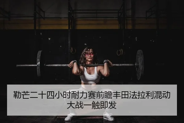勒芒二十四小时耐力赛前瞻丰田法拉利混动大战一触即发